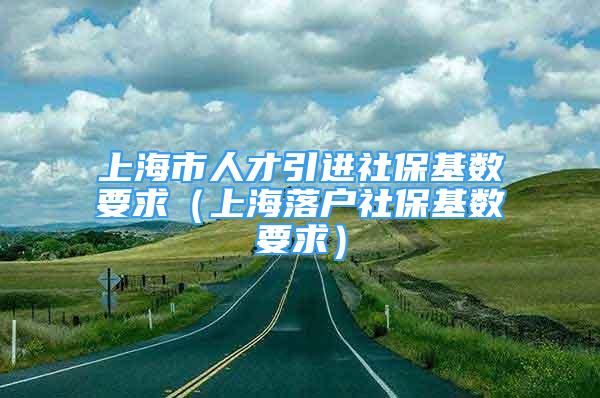 上海市人才引进社保基数要求（上海落户社保基数要求）