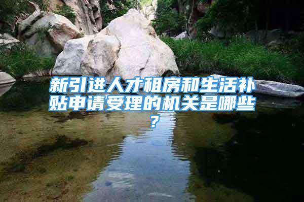 新引进人才租房和生活补贴申请受理的机关是哪些？