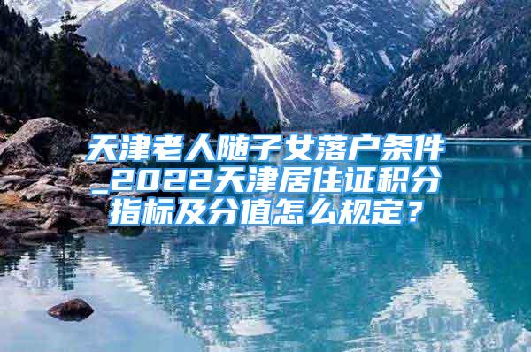 天津老人随子女落户条件_2022天津居住证积分指标及分值怎么规定？