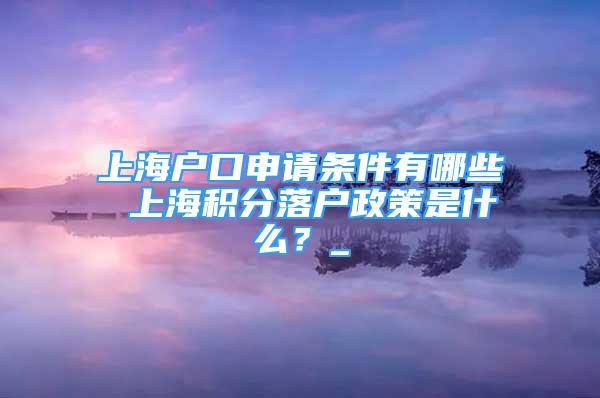 上海户口申请条件有哪些 上海积分落户政策是什么？_