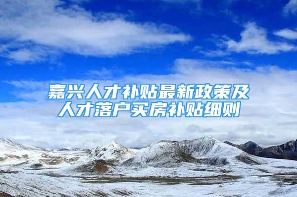 嘉兴人才补贴最新政策及人才落户买房补贴细则