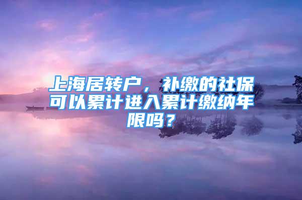 上海居转户，补缴的社保可以累计进入累计缴纳年限吗？