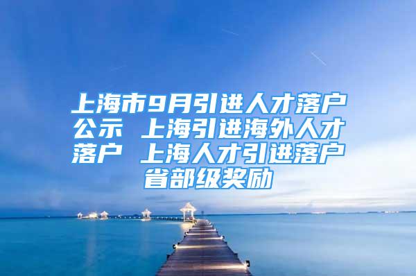 上海市9月引进人才落户公示 上海引进海外人才落户 上海人才引进落户省部级奖励