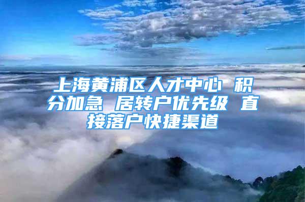 上海黄浦区人才中心 积分加急 居转户优先级 直接落户快捷渠道