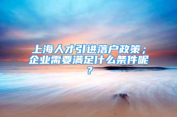 上海人才引进落户政策；企业需要满足什么条件呢？