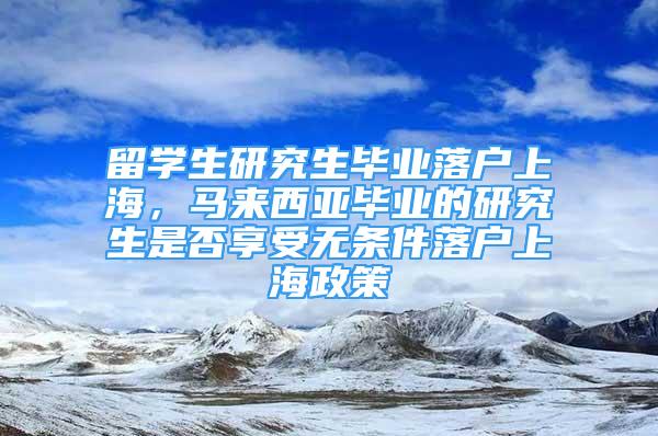 留学生研究生毕业落户上海，马来西亚毕业的研究生是否享受无条件落户上海政策