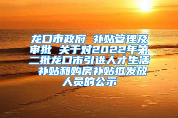 龙口市政府 补贴管理及审批 关于对2022年第二批龙口市引进人才生活 补贴和购房补贴拟发放人员的公示