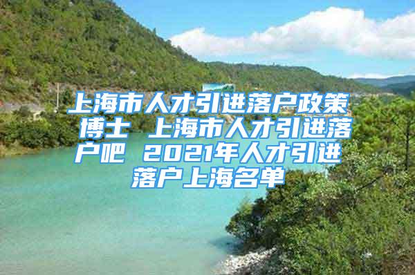 上海市人才引进落户政策 博士 上海市人才引进落户吧 2021年人才引进落户上海名单