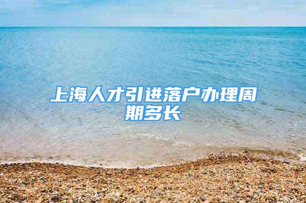 上海人才引进落户办理周期多长