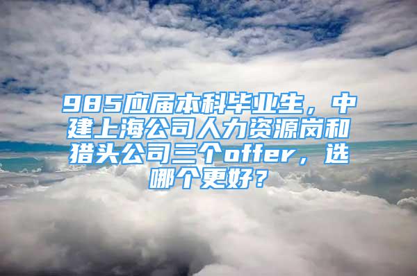 985应届本科毕业生，中建上海公司人力资源岗和猎头公司三个offer，选哪个更好？