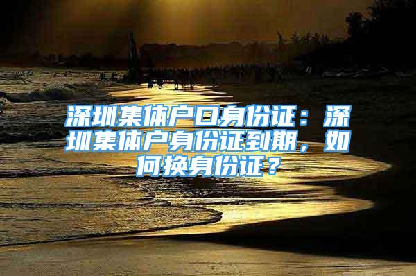 深圳集体户口身份证：深圳集体户身份证到期，如何换身份证？