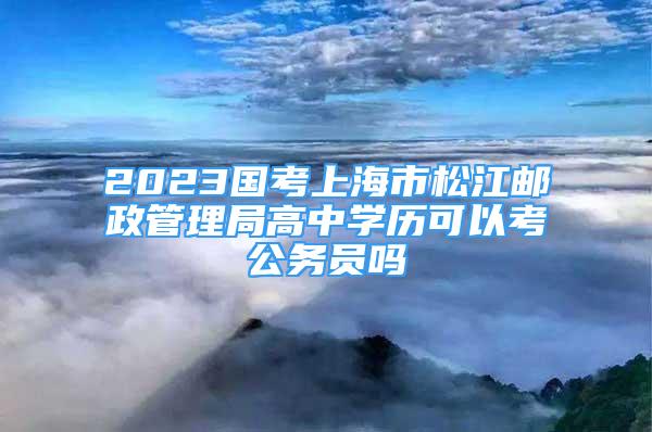 2023国考上海市松江邮政管理局高中学历可以考公务员吗