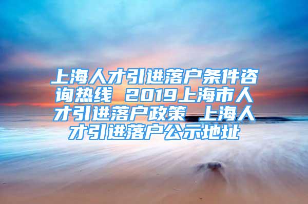 上海人才引进落户条件咨询热线 2019上海市人才引进落户政策 上海人才引进落户公示地址