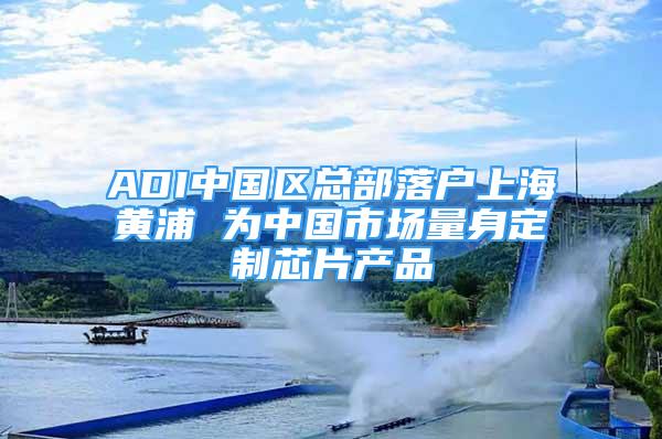 ADI中国区总部落户上海黄浦 为中国市场量身定制芯片产品