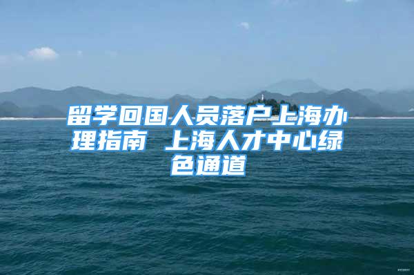 留学回国人员落户上海办理指南 上海人才中心绿色通道