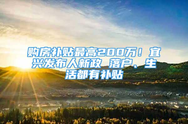 购房补贴最高200万！宜兴发布人新政 落户、生活都有补贴