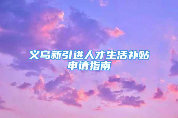 义乌新引进人才生活补贴申请指南