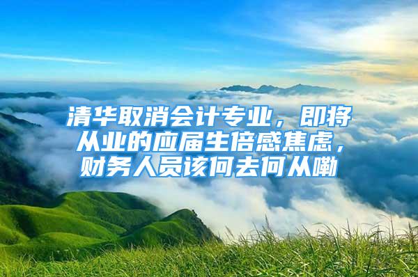 清华取消会计专业，即将从业的应届生倍感焦虑，财务人员该何去何从嘞