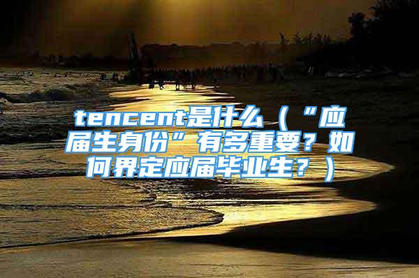 tencent是什么（“应届生身份”有多重要？如何界定应届毕业生？）