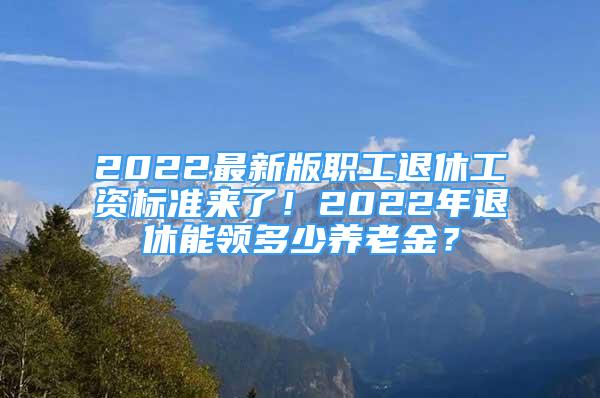 2022最新版职工退休工资标准来了！2022年退休能领多少养老金？