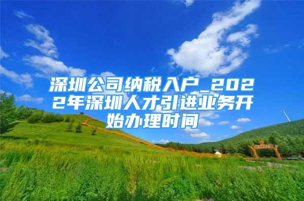 深圳公司纳税入户_2022年深圳人才引进业务开始办理时间