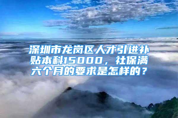 深圳市龙岗区人才引进补贴本科15000，社保满六个月的要求是怎样的？