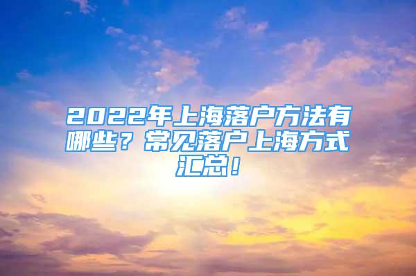 2022年上海落户方法有哪些？常见落户上海方式汇总！