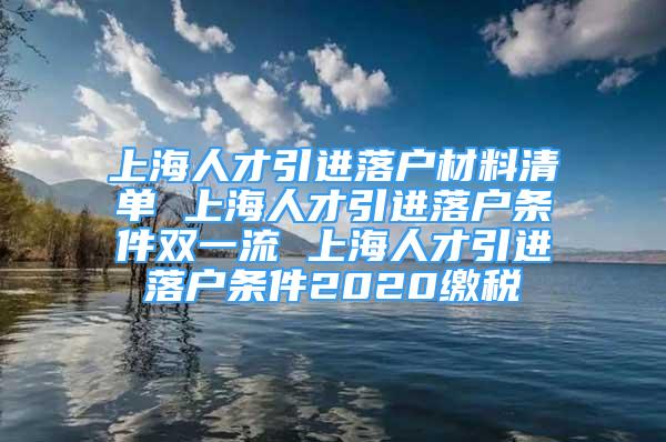 上海人才引进落户材料清单 上海人才引进落户条件双一流 上海人才引进落户条件2020缴税