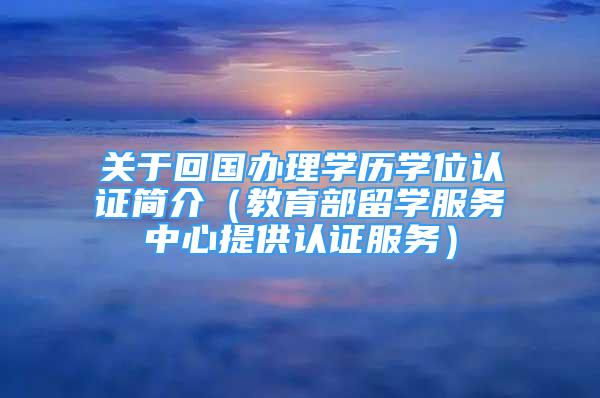 关于回国办理学历学位认证简介（教育部留学服务中心提供认证服务）