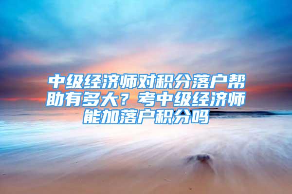 中级经济师对积分落户帮助有多大？考中级经济师能加落户积分吗