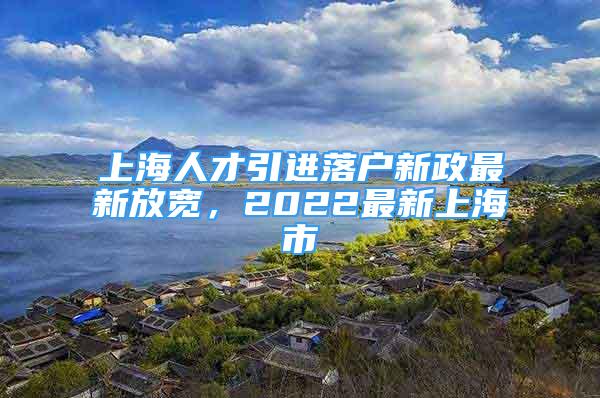 上海人才引进落户新政最新放宽，2022最新上海市