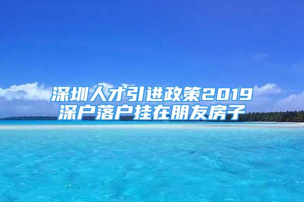 深圳人才引进政策2019深户落户挂在朋友房子