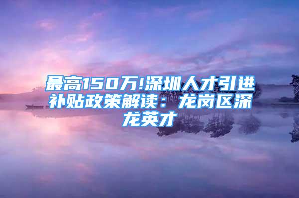 最高150万!深圳人才引进补贴政策解读：龙岗区深龙英才