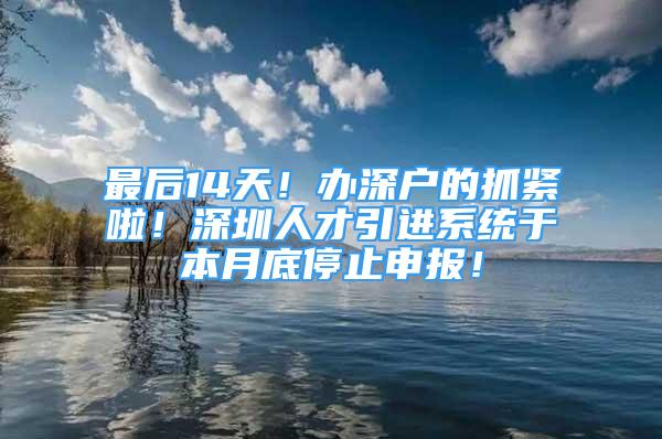 最后14天！办深户的抓紧啦！深圳人才引进系统于本月底停止申报！