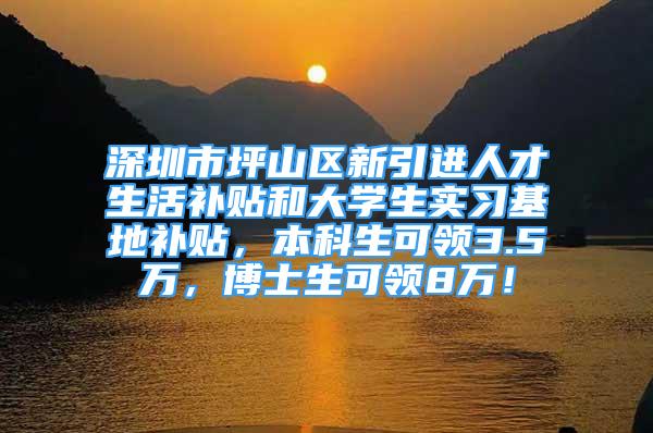 深圳市坪山区新引进人才生活补贴和大学生实习基地补贴，本科生可领3.5万，博士生可领8万！