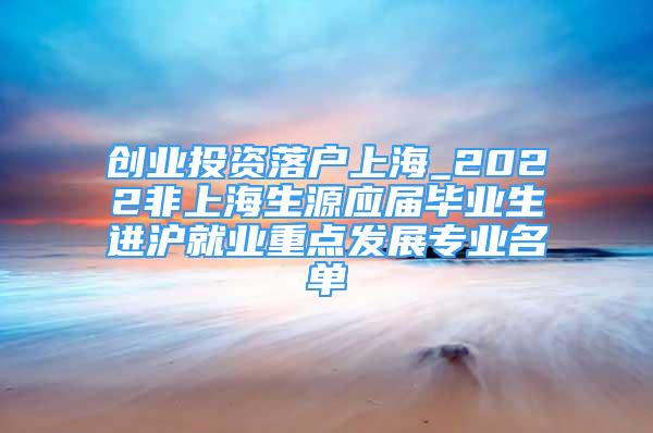 创业投资落户上海_2022非上海生源应届毕业生进沪就业重点发展专业名单