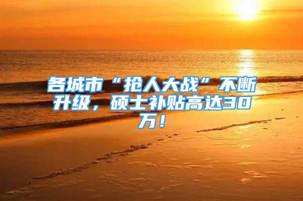 各城市“抢人大战”不断升级，硕士补贴高达30万！