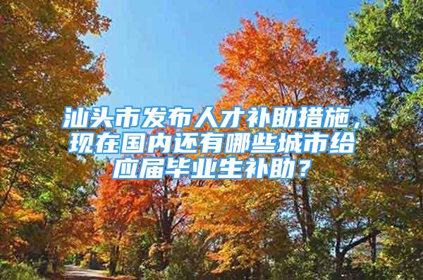 汕头市发布人才补助措施，现在国内还有哪些城市给应届毕业生补助？