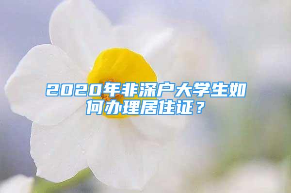 2020年非深户大学生如何办理居住证？