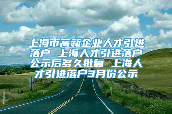 上海市高新企业人才引进落户 上海人才引进落户公示后多久批复 上海人才引进落户3月份公示