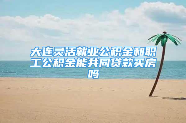 大连灵活就业公积金和职工公积金能共同贷款买房吗