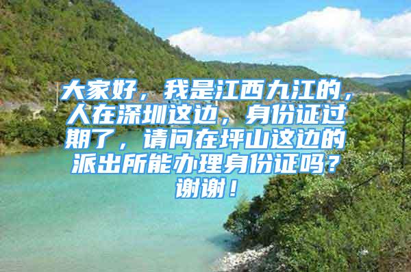 大家好，我是江西九江的，人在深圳这边，身份证过期了，请问在坪山这边的派出所能办理身份证吗？谢谢！