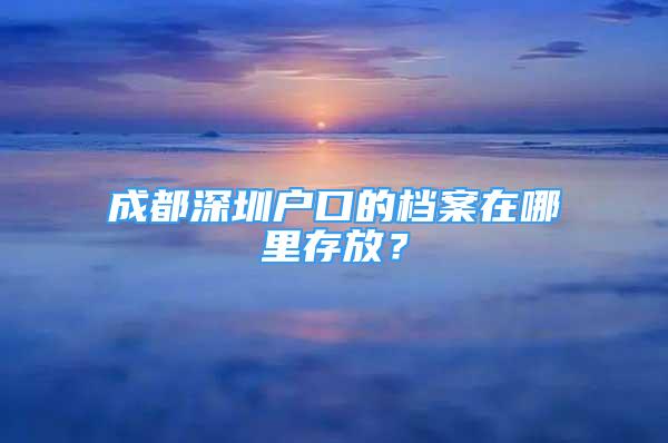 成都深圳户口的档案在哪里存放？