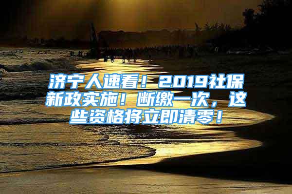 济宁人速看！2019社保新政实施！断缴一次，这些资格将立即清零！