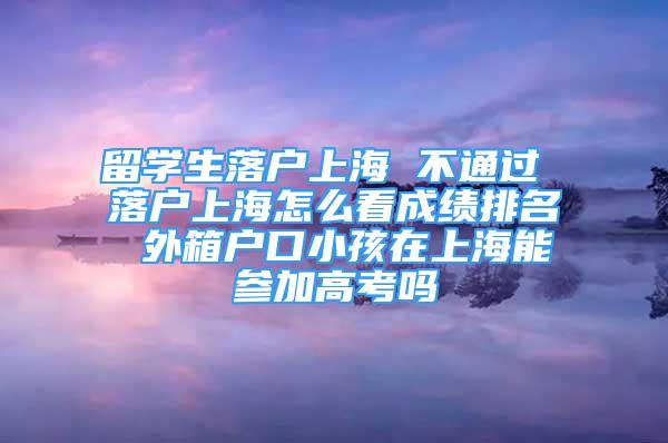 留学生落户上海 不通过 落户上海怎么看成绩排名 外箱户口小孩在上海能参加高考吗