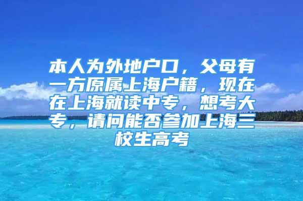 本人为外地户口，父母有一方原属上海户籍，现在在上海就读中专，想考大专，请问能否参加上海三校生高考