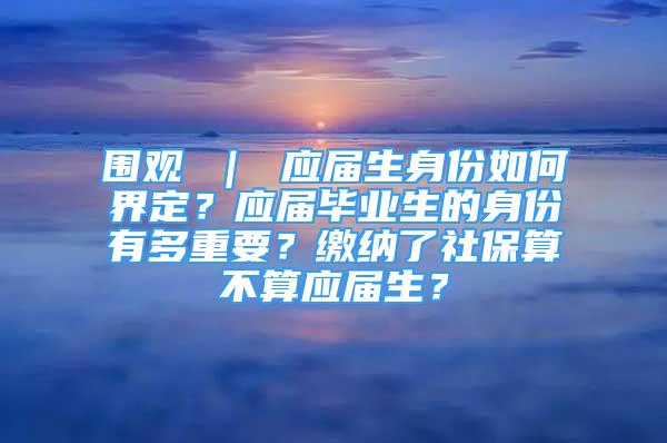 围观 ｜ 应届生身份如何界定？应届毕业生的身份有多重要？缴纳了社保算不算应届生？