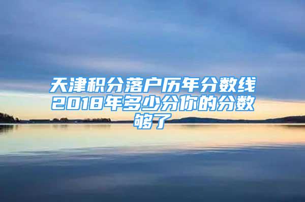 天津积分落户历年分数线2018年多少分你的分数够了