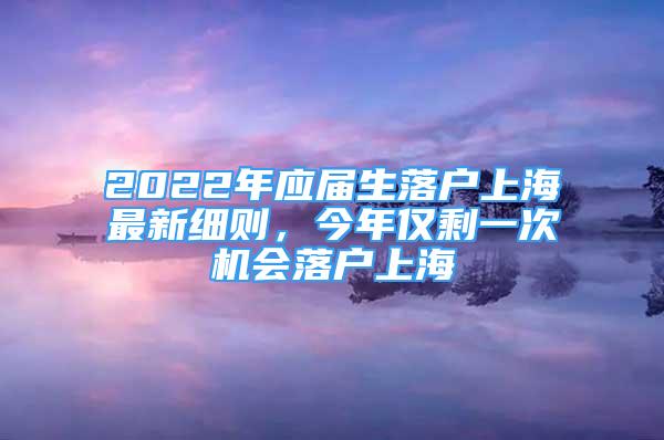 2022年应届生落户上海最新细则，今年仅剩一次机会落户上海