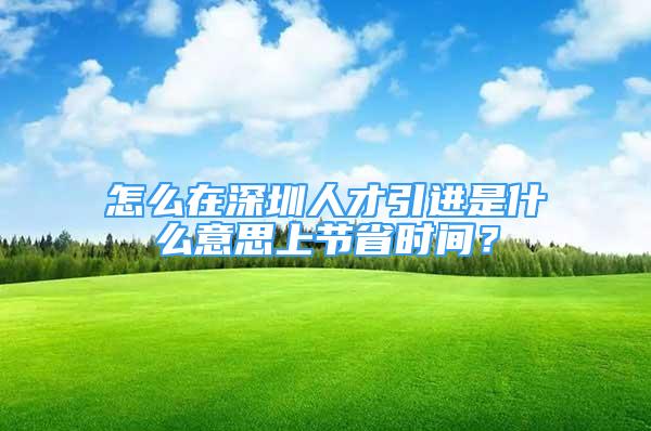 怎么在深圳人才引进是什么意思上节省时间？